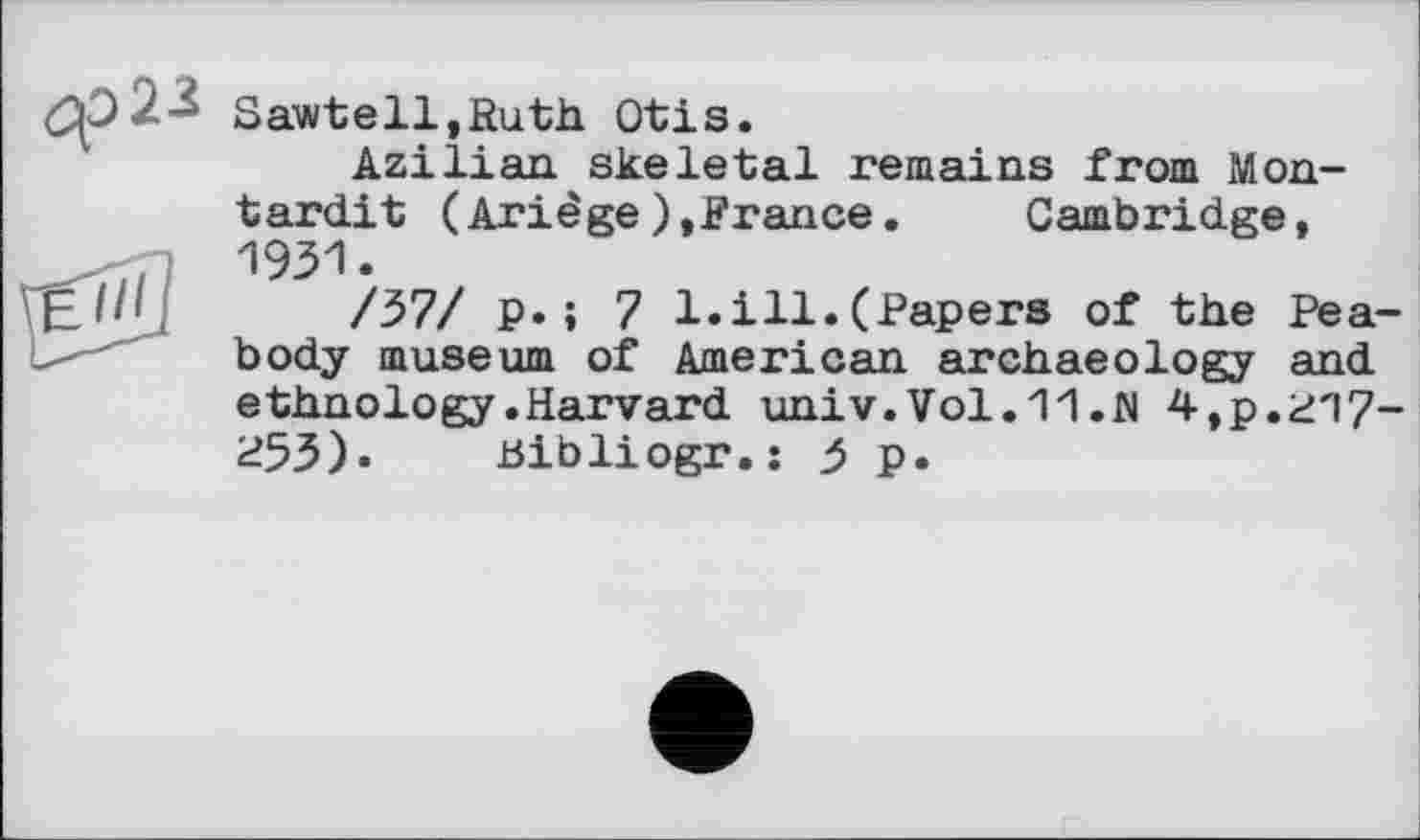 ﻿Sawtell.Ruth Otis.
Azilian skeletal remains from Mon-tardit (Ariêge),France. Cambridge, 1931.
/37/ p.; 7 1.ill.(Papers of the Peabody museum of American archaeology and ethnology .Harvard univ. Vol.11 .fl 4,р.г'17~ P53). Bibliogr.j 5 p.